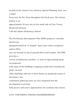 located in the Eastern Cary Gateway Special Planning Area, was
a major
focus area for the Town throughout the fiscal year. The Fenton
project is an
approximately 92-acre site on the north side of Cary Towne
Boulevard between
I-40 and Adams Elementary School.
The Preliminary Development Plan (PDP) proposes vertically
mixed uses
designed around an “L-shaped” main street where residential
and/or office
uses are located on top of ground-floor retail tenants. The PDP
provides a
variety of pedestrian corridors. A total of eight parking decks
are proposed,
with many of the buildings wrapping around and screening the
decks. Several
office buildings and one or more hotels are proposed as part of
the project. Six
community gathering areas are also integrated into the
development to provide
both passive and active opportunities for residents and visitors.
LIVE: FOSTERING STRONG NEIGHBORHOODS
 