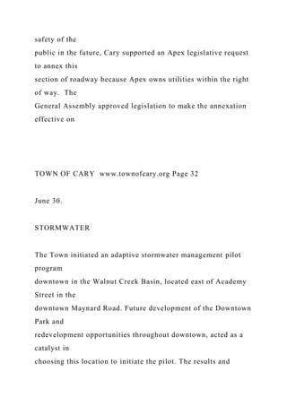 safety of the
public in the future, Cary supported an Apex legislative request
to annex this
section of roadway because Apex owns utilities within the right
of way. The
General Assembly approved legislation to make the annexation
effective on
TOWN OF CARY www.townofcary.org Page 32
June 30.
STORMWATER
The Town initiated an adaptive stormwater management pilot
program
downtown in the Walnut Creek Basin, located east of Academy
Street in the
downtown Maynard Road. Future development of the Downtown
Park and
redevelopment opportunities throughout downtown, acted as a
catalyst in
choosing this location to initiate the pilot. The results and
 