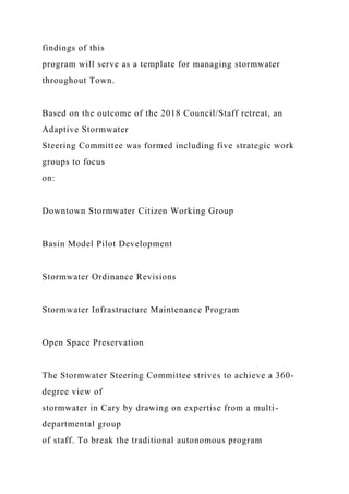 findings of this
program will serve as a template for managing stormwater
throughout Town.
Based on the outcome of the 2018 Council/Staff retreat, an
Adaptive Stormwater
Steering Committee was formed including five strategic work
groups to focus
on:
Downtown Stormwater Citizen Working Group
Basin Model Pilot Development
Stormwater Ordinance Revisions
Stormwater Infrastructure Maintenance Program
Open Space Preservation
The Stormwater Steering Committee strives to achieve a 360-
degree view of
stormwater in Cary by drawing on expertise from a multi-
departmental group
of staff. To break the traditional autonomous program
 