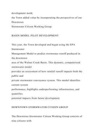 development mold,
the Town added value by incorporating the perspectives of our
Downtown
Stormwater Citizen Working Group.
BASIN MODEL PILOT DEVELOPMENT
This year, the Town developed and began using the EPA
Stormwater
Management Model to predict stormwater runoff produced in
the downtown
area of the Walnut Creek Basin. This dynamic, computerized
stormwater model
provides an assessment of how rainfall runoff impacts both the
public and
private stormwater conveyance system. This model identifies
current system
performance, highlights underperforming infrastructure, and
quantifies
potential impacts from future development.
DOWNTOWN STORMWATER CITIZEN GROUP
The Downtown Stormwater Citizen Working Group consists of
nine citizens with
 