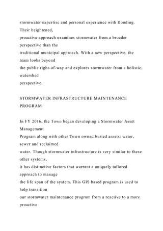 stormwater expertise and personal experience with flooding.
Their heightened,
proactive approach examines stormwater from a broader
perspective than the
traditional municipal approach. With a new perspective, the
team looks beyond
the public right-of-way and explores stormwater from a holistic,
watershed
perspective.
STORMWATER INFRASTRUCTURE MAINTENANCE
PROGRAM
In FY 2016, the Town began developing a Stormwater Asset
Management
Program along with other Town owned buried assets: water,
sewer and reclaimed
water. Though stormwater infrastructure is very similar to these
other systems,
it has distinctive factors that warrant a uniquely tailored
approach to manage
the life span of the system. This GIS based program is used to
help transition
our stormwater maintenance program from a reactive to a more
proactive
 