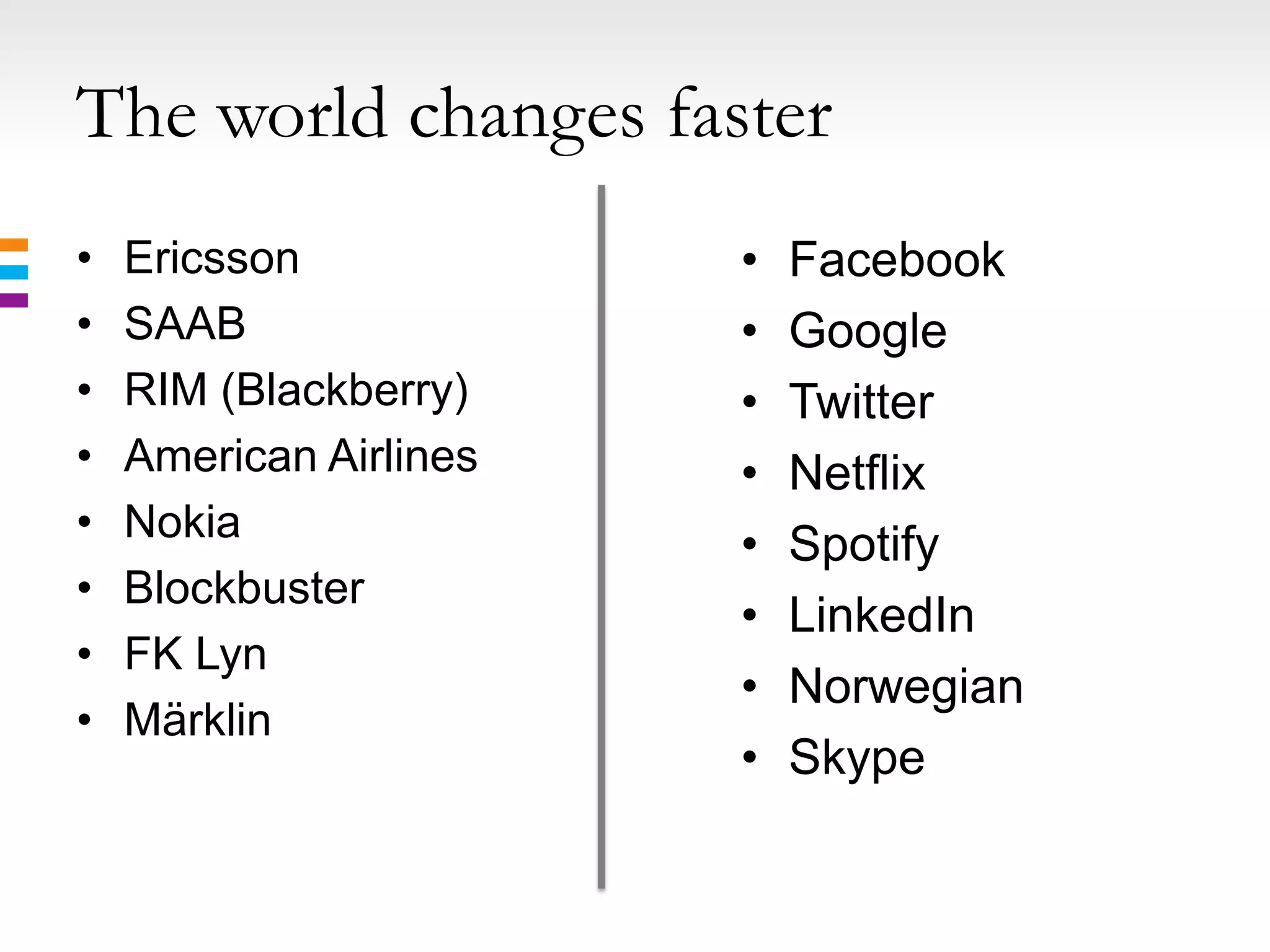 The world changes faster
•   Ericsson            •   Facebook
•   SAAB                •   Google
•   RIM (Blackberry)    •   Twitter
•   American Airlines   •   Netflix
•   Nokia
                        •   Spotify
•   Blockbuster
                        •   LinkedIn
•   FK Lyn
                        •   Norwegian
•   Märklin
                        •   Skype
 
