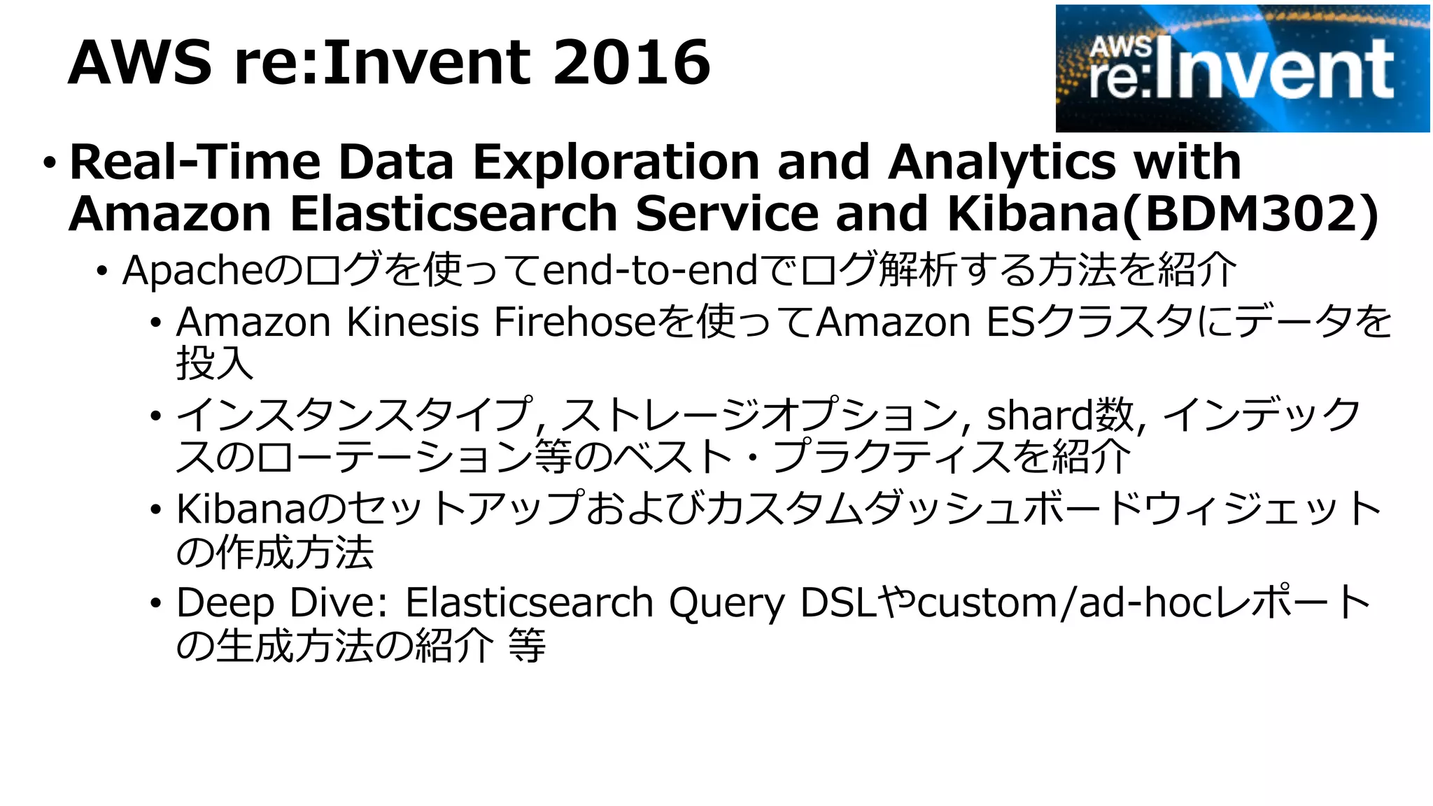 AWS re:Invent 2016
• Real-Time Data Exploration and Analytics with
Amazon Elasticsearch Service and Kibana(BDM302)
• Apacheのログを使ってend-to-endでログ解析する⽅法を紹介
• Amazon Kinesis Firehoseを使ってAmazon ESクラスタにデータを
投⼊
• インスタンスタイプ, ストレージオプション, shard数, インデック
スのローテーション等のベスト・プラクティスを紹介
• Kibanaのセットアップおよびカスタムダッシュボードウィジェット
の作成⽅法
• Deep Dive: Elasticsearch Query DSLやcustom/ad-hocレポート
の⽣成⽅法の紹介 等
 
