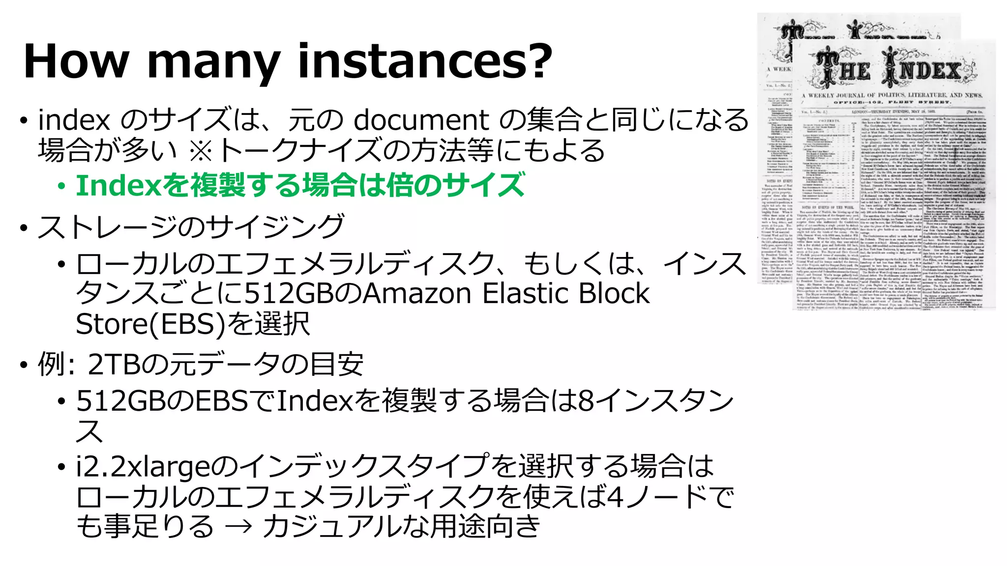 How many instances?
• index のサイズは、元の document の集合と同じになる
場合が多い ※トークナイズの⽅法等にもよる
• Indexを複製する場合は倍のサイズ
• ストレージのサイジング
• ローカルのエフェメラルディスク、もしくは、インス
タンスごとに512GBのAmazon Elastic Block
Store(EBS)を選択
• 例: 2TBの元データの⽬安
• 512GBのEBSでIndexを複製する場合は8インスタン
ス
• i2.2xlargeのインデックスタイプを選択する場合は
ローカルのエフェメラルディスクを使えば4ノードで
も事⾜りる → カジュアルな⽤途向き
 