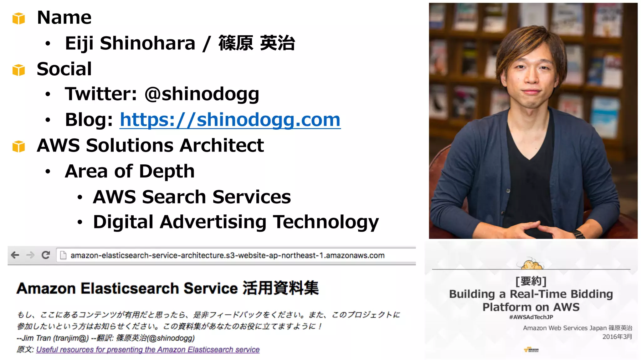 Name
• Eiji Shinohara / 篠原 英治
Social
• Twitter: @shinodogg
• Blog: https://shinodogg.com
AWS Solutions Architect
• Area of Depth
• AWS Search Services
• Digital Advertising Technology
 