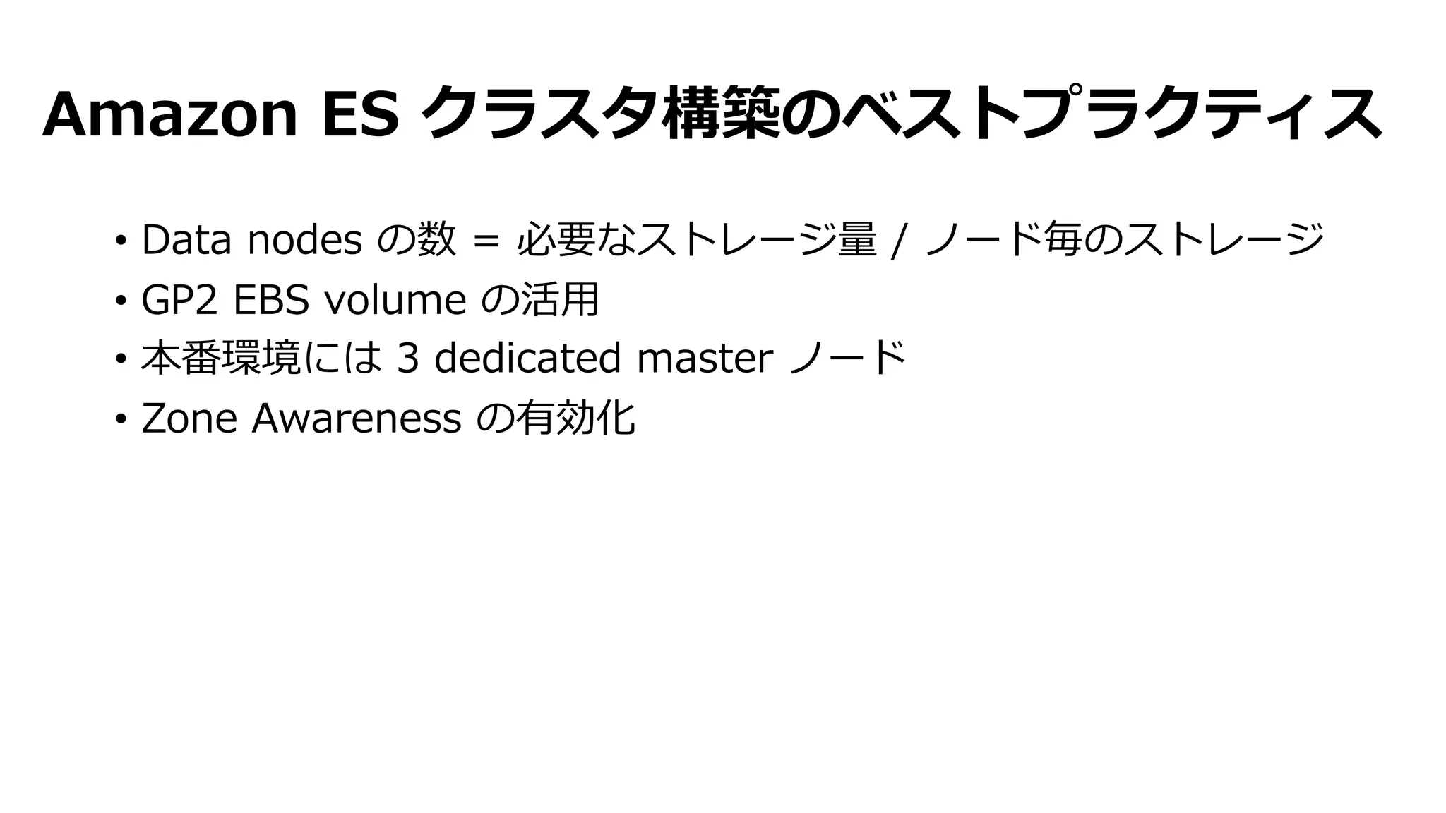 Amazon ES クラスタ構築のベストプラクティス
• Data nodes の数 = 必要なストレージ量 / ノード毎のストレージ
• GP2 EBS volume の活⽤
• 本番環境には 3 dedicated master ノード
• Zone Awareness の有効化
 