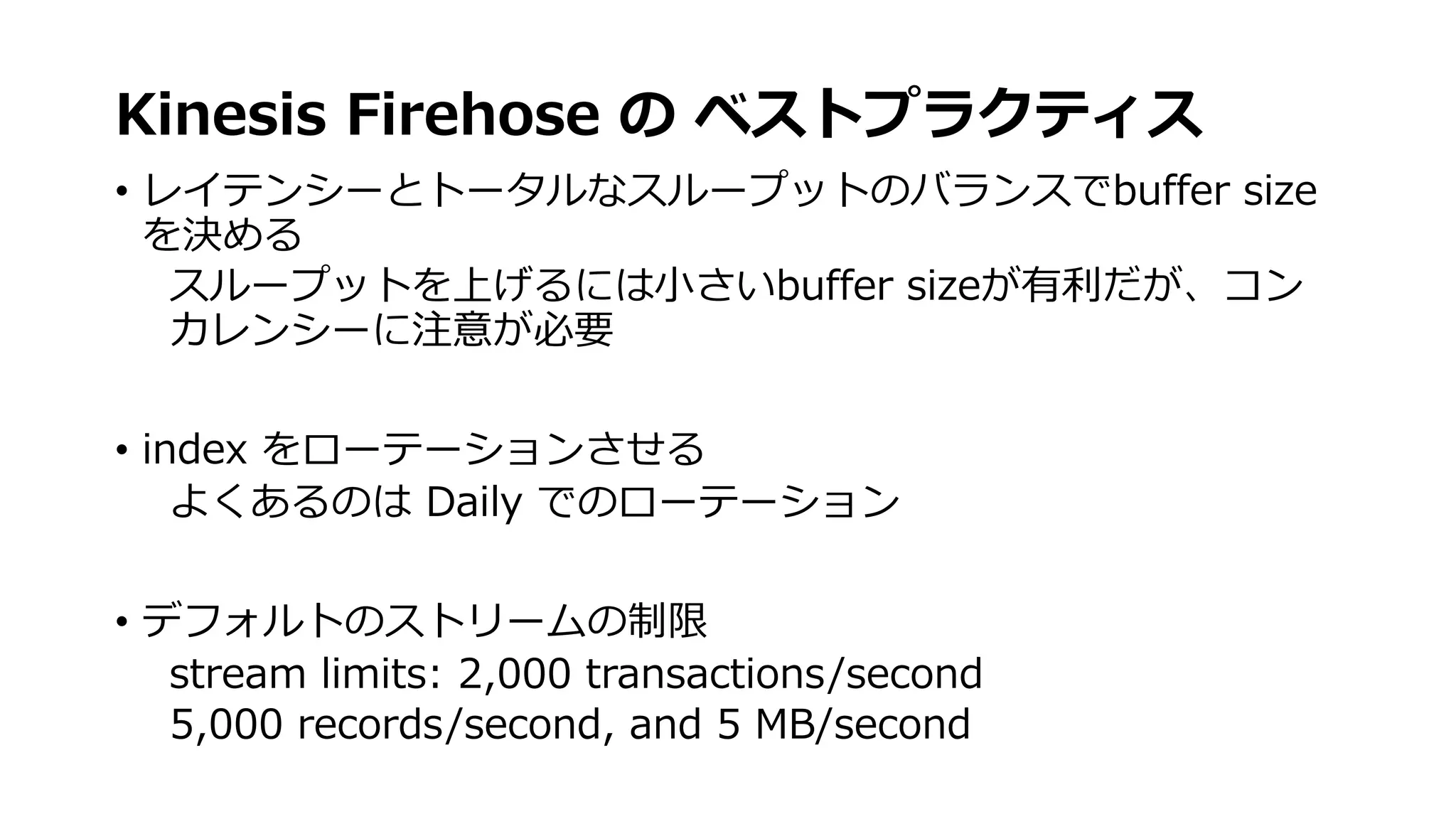 Kinesis Firehose の ベストプラクティス
• レイテンシーとトータルなスループットのバランスでbuffer size
を決める
スループットを上げるには⼩さいbuffer sizeが有利だが、コン
カレンシーに注意が必要
• index をローテーションさせる
よくあるのは Daily でのローテーション
• デフォルトのストリームの制限
stream limits: 2,000 transactions/second
5,000 records/second, and 5 MB/second
 