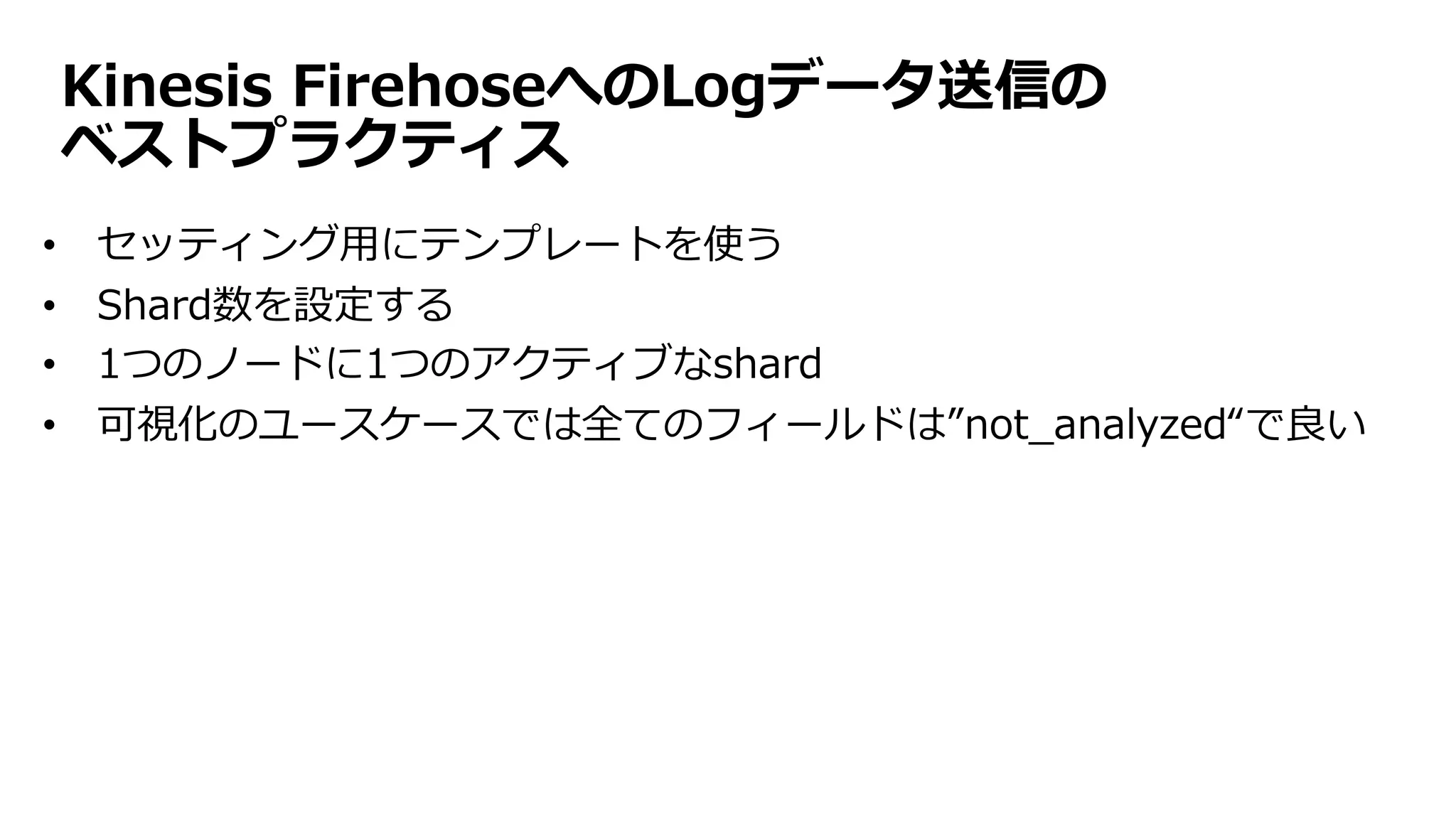 Kinesis FirehoseへのLogデータ送信の
ベストプラクティス
• セッティング⽤にテンプレートを使う
• Shard数を設定する
• 1つのノードに1つのアクティブなshard
• 可視化のユースケースでは全てのフィールドは”not_analyzed“で良い
 