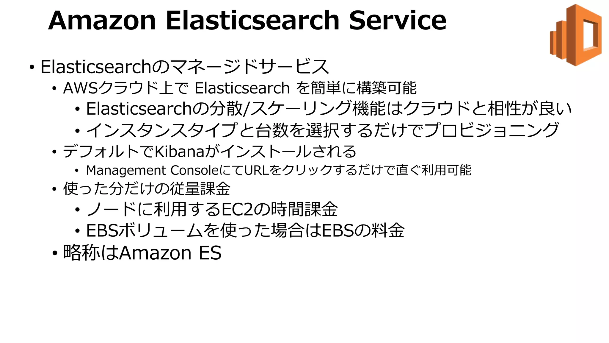 Amazon Elasticsearch Service
• Elasticsearchのマネージドサービス
• AWSクラウド上で Elasticsearch を簡単に構築可能
• Elasticsearchの分散/スケーリング機能はクラウドと相性が良い
• インスタンスタイプと台数を選択するだけでプロビジョニング
• デフォルトでKibanaがインストールされる
• Management ConsoleにてURLをクリックするだけで直ぐ利⽤可能
• 使った分だけの従量課⾦
• ノードに利⽤するEC2の時間課⾦
• EBSボリュームを使った場合はEBSの料⾦
• 略称はAmazon ES
 