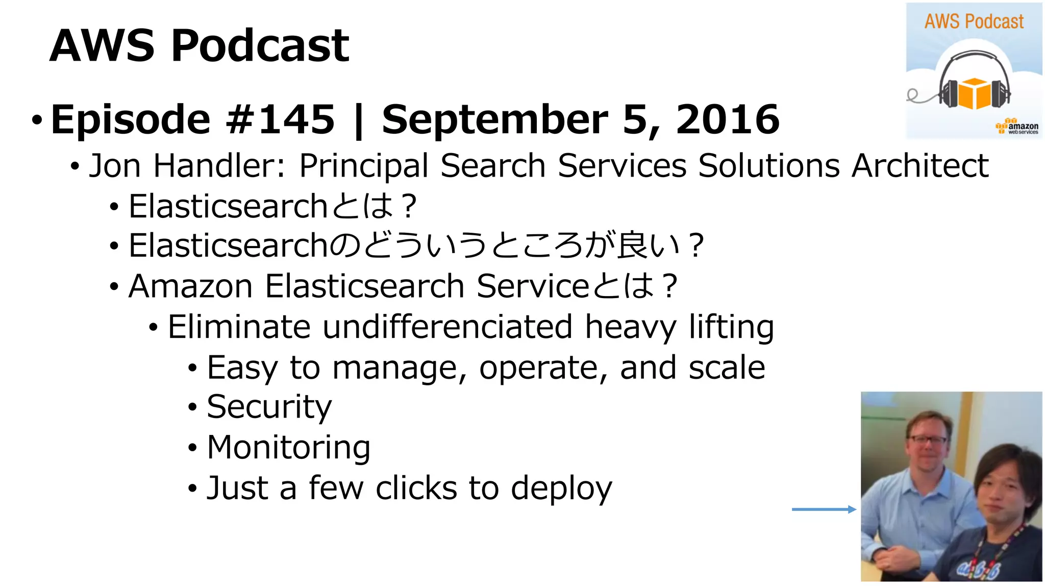 AWS Podcast
•Episode #145 | September 5, 2016
• Jon Handler: Principal Search Services Solutions Architect
• Elasticsearchとは？
• Elasticsearchのどういうところが良い？
• Amazon Elasticsearch Serviceとは？
• Eliminate undifferenciated heavy lifting
• Easy to manage, operate, and scale
• Security
• Monitoring
• Just a few clicks to deploy
 