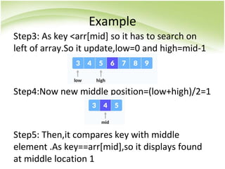 Example
Step3: As key <arr[mid] so it has to search on
left of array.So it update,low=0 and high=mid-1
Step4:Now new middle position=(low+high)/2=1
Step5: Then,it compares key with middle
element .As key==arr[mid],so it displays found
at middle location 1
 