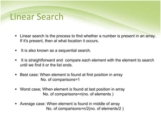  Linear search Is the process to find whether a number is present in an array.
If it's present, then at what location it occurs.
 It is also known as a sequential search.
 It is straightforward and compare each element with the element to search
until we find it or the list ends.
 Best case: When element is found at first position in array
No. of comparisons=1
 Worst case; When element is found at last position in array
No. of comparisons=n(no. of elements )
 Average case: When element is found in middle of array
No. of comparisons=n/2(no. of elements/2 )
Linear Search
 