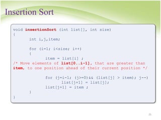 Insertion Sort
25
void insertionSort (int list[], int size)
{
int i,j,item;
for (i=1; i<size; i++)
{
item = list[i] ;
/* Move elements of list[0..i-1], that are greater than
item, to one position ahead of their current position */
for (j=i-1; (j>=0)&& (list[j] > item); j--)
list[j+1] = list[j];
list[j+1] = item ;
}
}
 
