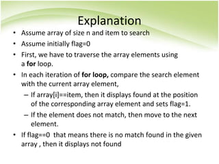 Explanation
• Assume array of size n and item to search
• Assume initially flag=0
• First, we have to traverse the array elements using
a for loop.
• In each iteration of for loop, compare the search element
with the current array element,
– If array[i]==item, then it displays found at the position
of the corresponding array element and sets flag=1.
– If the element does not match, then move to the next
element.
• If flag==0 that means there is no match found in the given
array , then it displays not found
 