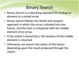 Binary Search
• Binary Search is a searching approach for finding an
element in a sorted array.
• Binary search follows the divide and conquer
approach in which the array is divided into two
halves, and the item is compared with the middle
element of an array.
• If the match is found then, the location of the middle
element is returned.
• Otherwise, we search into either of the halves
depending upon the result produced through the
match.
 