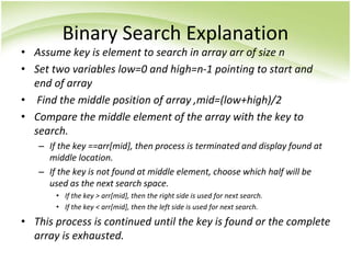 Binary Search Explanation
• Assume key is element to search in array arr of size n
• Set two variables low=0 and high=n-1 pointing to start and
end of array
• Find the middle position of array ,mid=(low+high)/2
• Compare the middle element of the array with the key to
search.
– If the key ==arr[mid], then process is terminated and display found at
middle location.
– If the key is not found at middle element, choose which half will be
used as the next search space.
• If the key > arr[mid], then the right side is used for next search.
• If the key < arr[mid], then the left side is used for next search.
• This process is continued until the key is found or the complete
array is exhausted.
 
