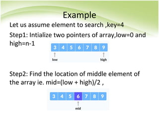 Example
Let us assume element to search ,key=4
Step1: Intialize two pointers of array,low=0 and
high=n-1
Step2: Find the location of middle element of
the array ie. mid=(low + high)/2 ,
 
