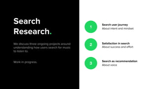 Search
Research.
We discuss three ongoing projects around
understanding how users search for music
to listen to.
Work in progress.
Search user journey
About intent and mindset
Satisfaction in search
About success and effort
Search as recommendation
About voice
1
2
3
 