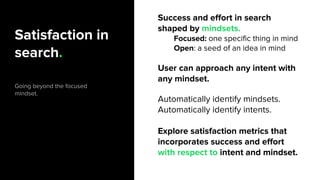 Satisfaction in
search.
Going beyond the focused
mindset.
Success and effort in search
shaped by mindsets.
Focused: one specific thing in mind
Open: a seed of an idea in mind
User can approach any intent with
any mindset.
Automatically identify mindsets.
Automatically identify intents.
Explore satisfaction metrics that
incorporates success and effort
with respect to intent and mindset.
 