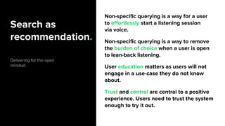 Search as
recommendation.
Delivering for the open
mindset.
Non-specific querying is a way for a user
to effortlessly start a listening session
via voice.
Non-specific querying is a way to remove
the burden of choice when a user is open
to lean-back listening.
User education matters as users will not
engage in a use-case they do not know
about.
Trust and control are central to a positive
experience. Users need to trust the system
enough to try it out.
 