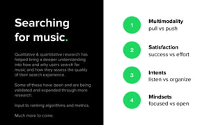 Searching
for music.
Qualitative & quantitative research has
helped bring a deeper understanding
into how and why users search for
music and how they assess the quality
of their search experience.
Some of these have been and are being
validated and expanded through more
research.
Input to ranking algorithms and metrics.
Much more to come.
1
Multimodality
pull vs push
Satisfaction
success vs effort
Intents
listen vs organize
Mindsets
focused vs open
2
3
4
 