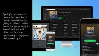 Spotify’s mission is to
unlock the potential of
human creativity — by
giving a million creative
artists the opportunity to
live off their art and
billions of fans the
opportunity to enjoy and
be inspired by it.
 