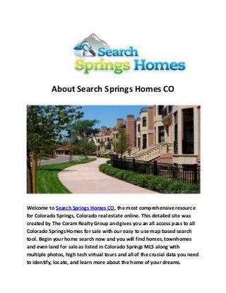 About Search Springs Homes CO
Welcome to Search Springs Homes CO, the most comprehensive resource
for Colorado Springs, Colorado real estate online. This detailed site was
created by The Coram Realty Group and gives you an all access pass to all
Colorado Springs Homes for sale with our easy to use map based search
tool. Begin your home search now and you will find homes, townhomes
and even land for sale as listed in Colorado Springs MLS along with
multiple photos, high tech virtual tours and all of the crucial data you need
to identify, locate, and learn more about the home of your dreams.
 