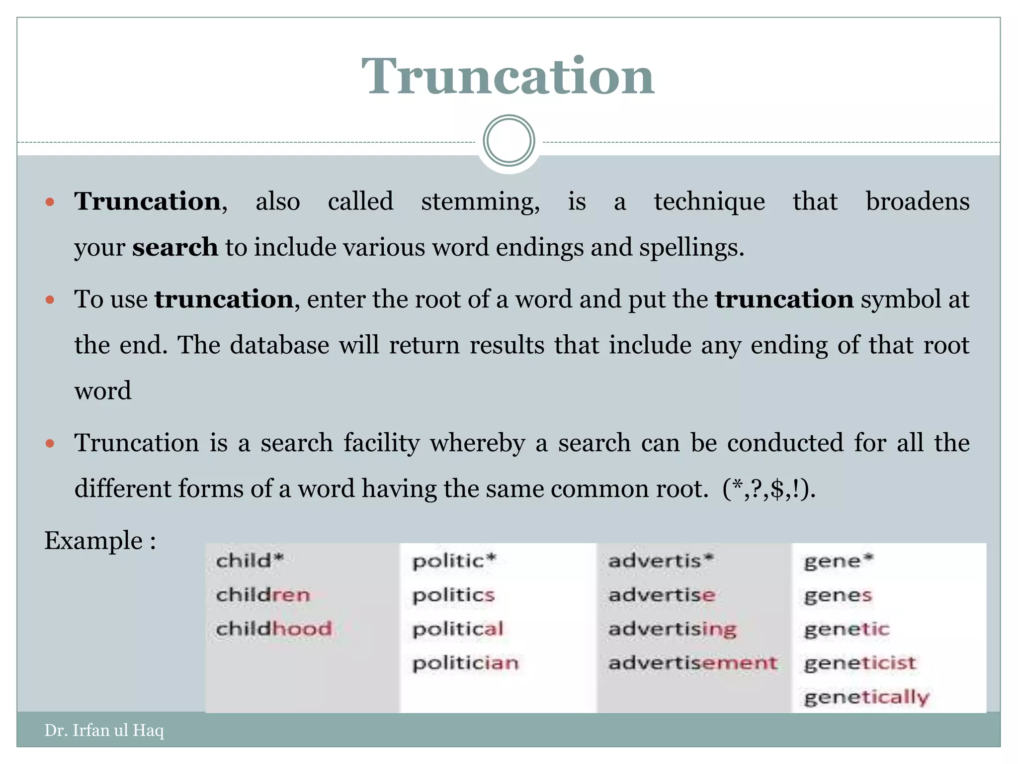 Truncation
 Truncation, also called stemming, is a technique that broadens
your search to include various word endings and spellings.
 To use truncation, enter the root of a word and put the truncation symbol at
the end. The database will return results that include any ending of that root
word
 Truncation is a search facility whereby a search can be conducted for all the
different forms of a word having the same common root. (*,?,$,!).
Example :
Dr. Irfan ul Haq
 
