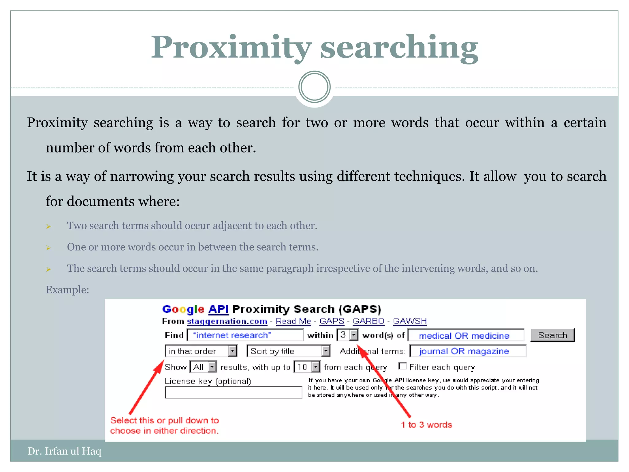 Proximity searching
Proximity searching is a way to search for two or more words that occur within a certain
number of words from each other.
It is a way of narrowing your search results using different techniques. It allow you to search
for documents where:
 Two search terms should occur adjacent to each other.
 One or more words occur in between the search terms.
 The search terms should occur in the same paragraph irrespective of the intervening words, and so on.
Example:
Dr. Irfan ul Haq
 