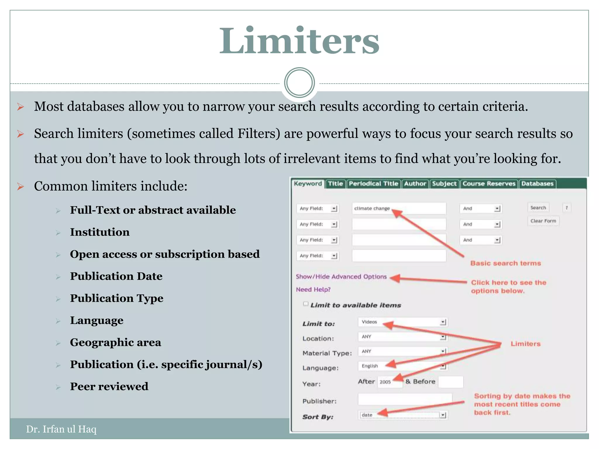 Limiters
 Most databases allow you to narrow your search results according to certain criteria.
 Search limiters (sometimes called Filters) are powerful ways to focus your search results so
that you don’t have to look through lots of irrelevant items to find what you’re looking for.
 Common limiters include:
 Full-Text or abstract available
 Institution
 Open access or subscription based
 Publication Date
 Publication Type
 Language
 Geographic area
 Publication (i.e. specific journal/s)
 Peer reviewed
Dr. Irfan ul Haq
 