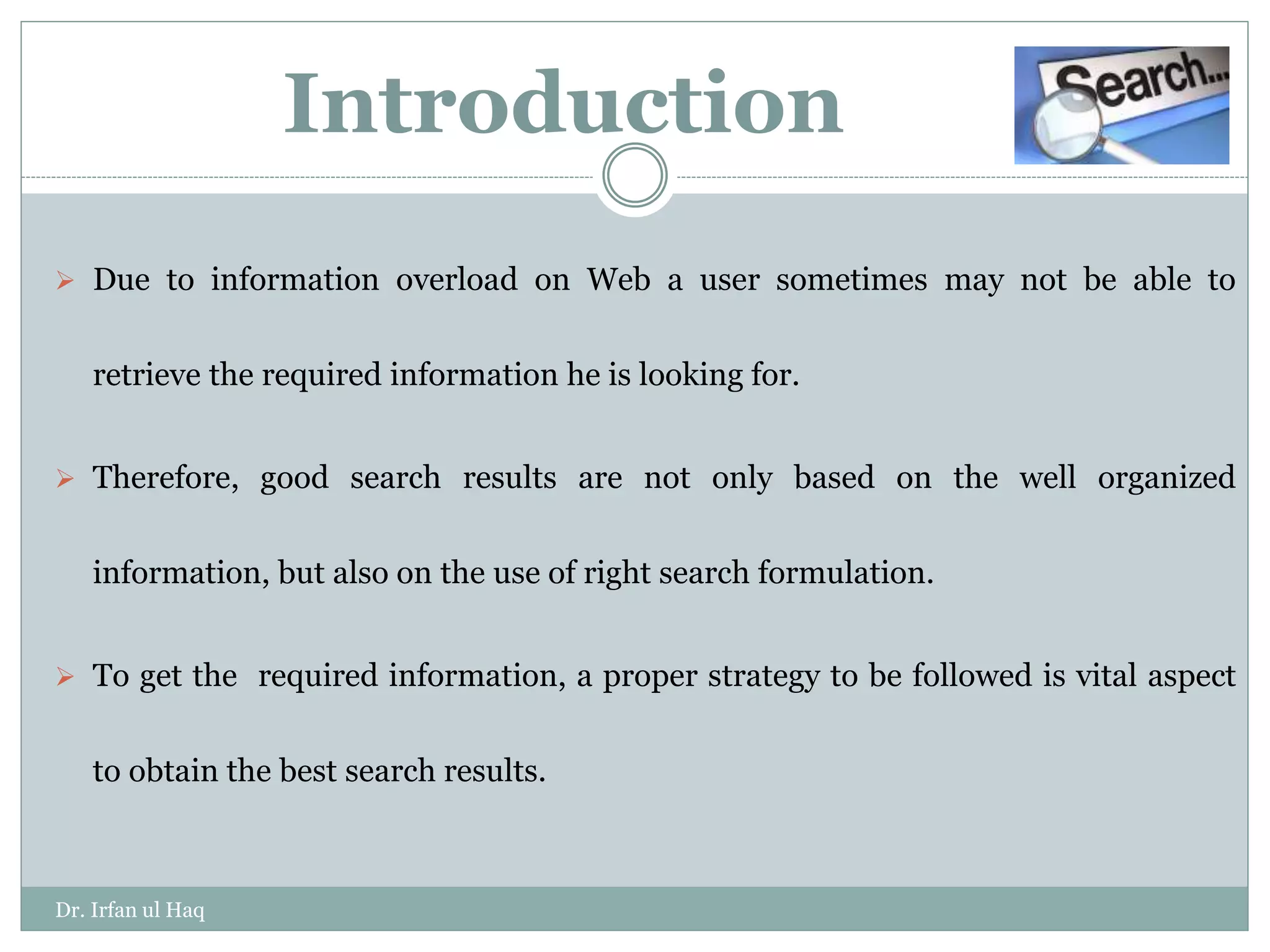 Introduction
 Due to information overload on Web a user sometimes may not be able to
retrieve the required information he is looking for.
 Therefore, good search results are not only based on the well organized
information, but also on the use of right search formulation.
 To get the required information, a proper strategy to be followed is vital aspect
to obtain the best search results.
Dr. Irfan ul Haq
 