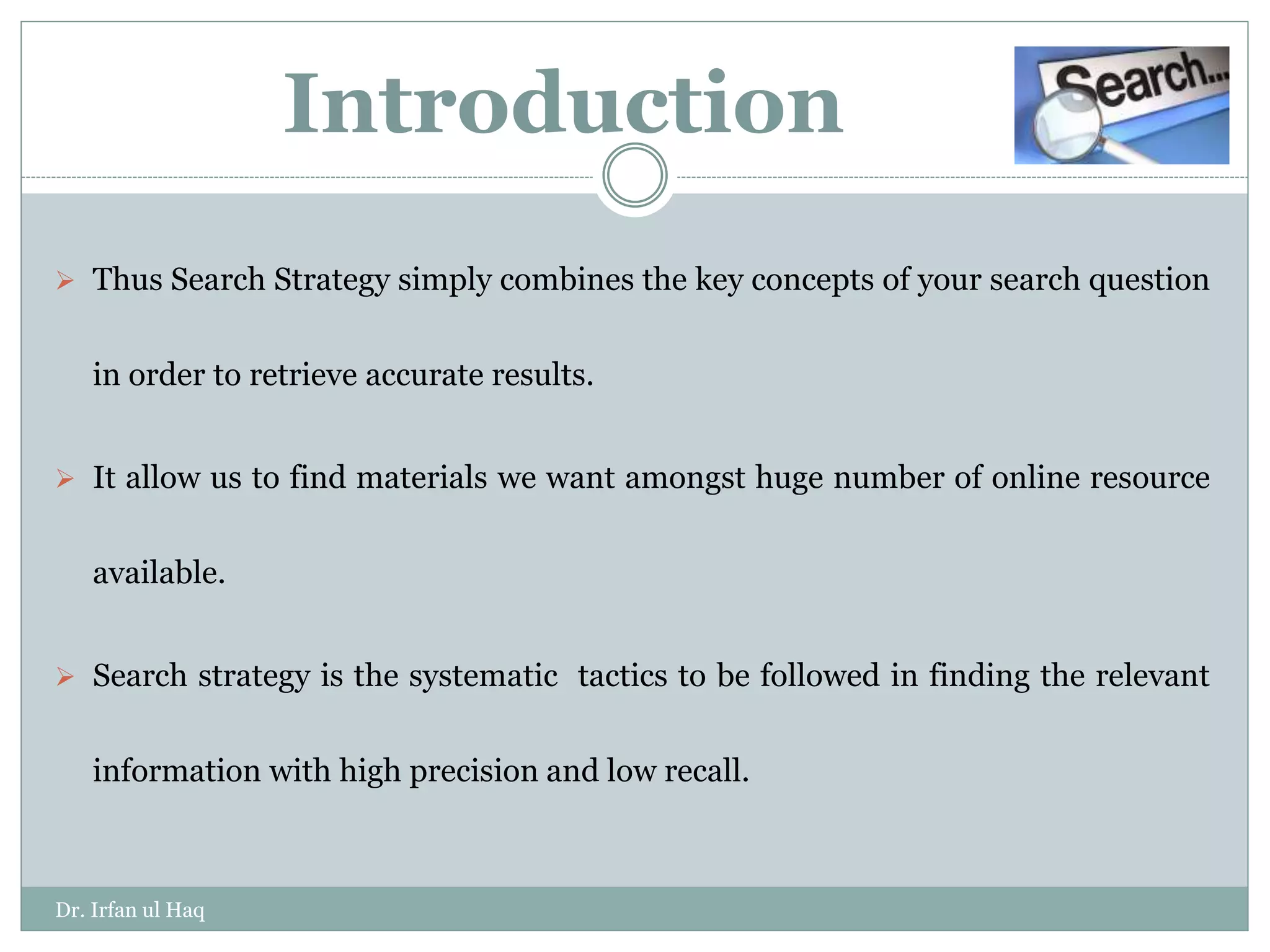  Thus Search Strategy simply combines the key concepts of your search question
in order to retrieve accurate results.
 It allow us to find materials we want amongst huge number of online resource
available.
 Search strategy is the systematic tactics to be followed in finding the relevant
information with high precision and low recall.
Introduction
Dr. Irfan ul Haq
 