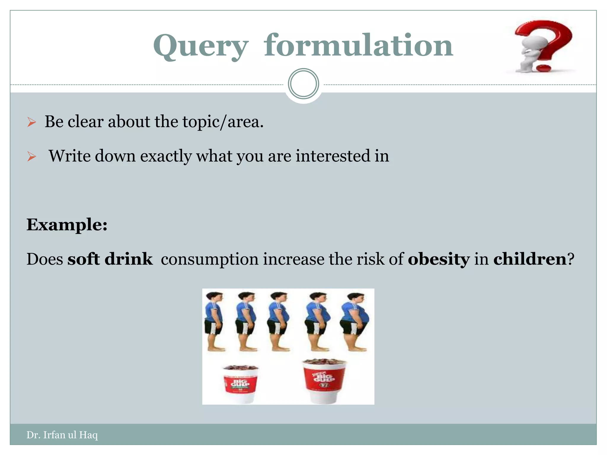 Query formulation
 Be clear about the topic/area.
 Write down exactly what you are interested in
Example:
Does soft drink consumption increase the risk of obesity in children?
Dr. Irfan ul Haq
 