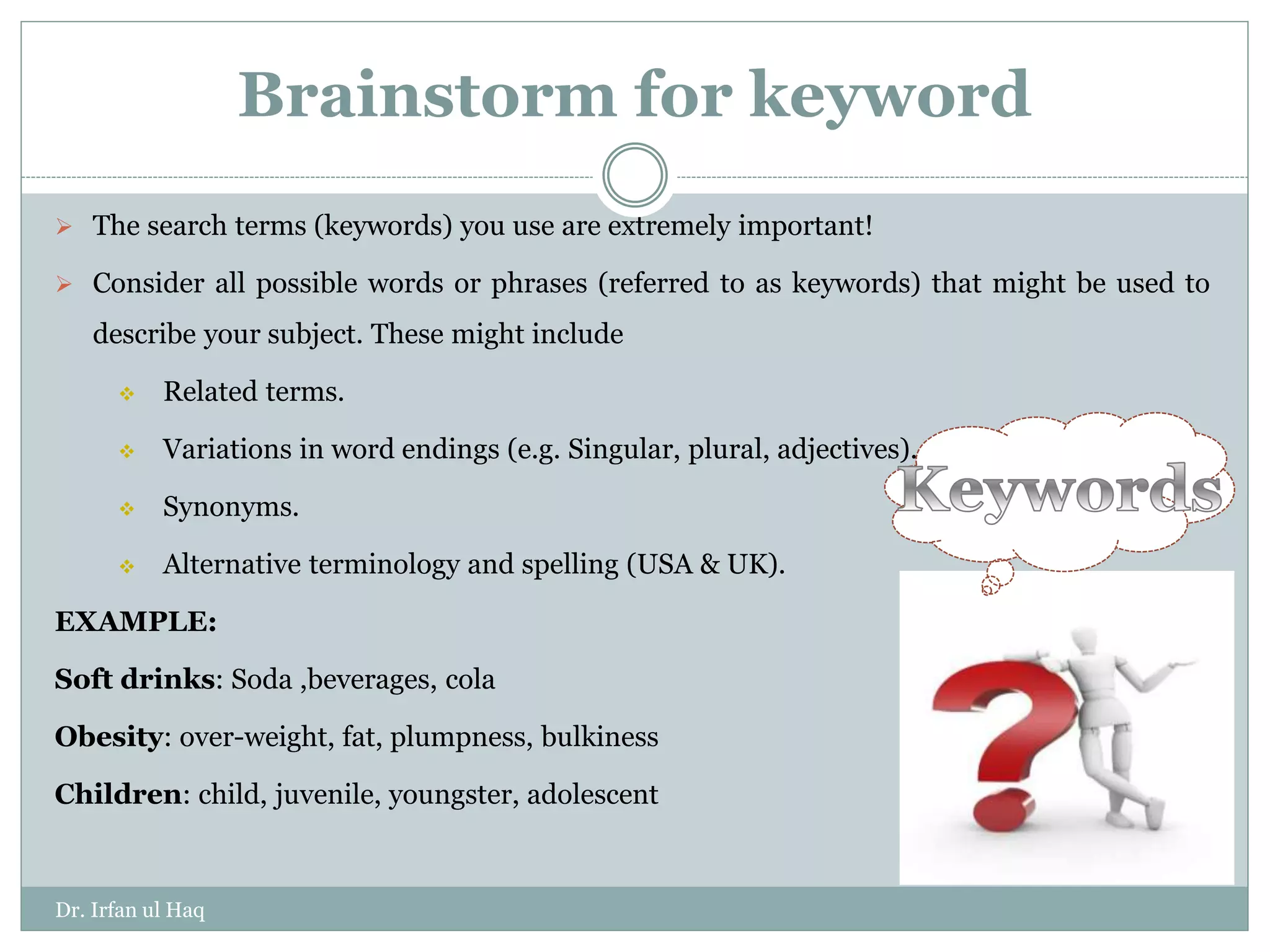 Brainstorm for keyword
 The search terms (keywords) you use are extremely important!
 Consider all possible words or phrases (referred to as keywords) that might be used to
describe your subject. These might include
 Related terms.
 Variations in word endings (e.g. Singular, plural, adjectives).
 Synonyms.
 Alternative terminology and spelling (USA & UK).
EXAMPLE:
Soft drinks: Soda ,beverages, cola
Obesity: over-weight, fat, plumpness, bulkiness
Children: child, juvenile, youngster, adolescent
Dr. Irfan ul Haq
 