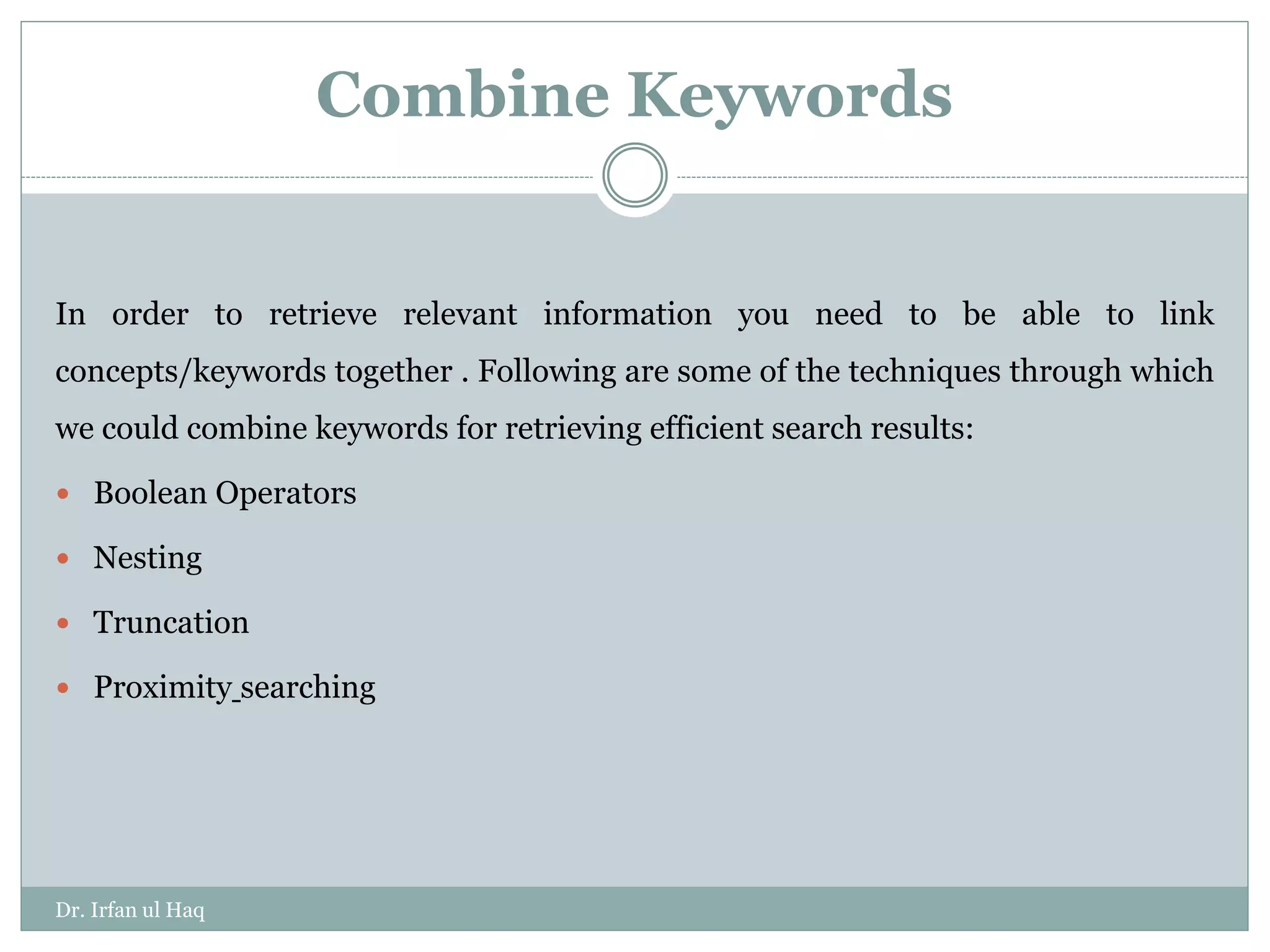 Combine Keywords
In order to retrieve relevant information you need to be able to link
concepts/keywords together . Following are some of the techniques through which
we could combine keywords for retrieving efficient search results:
 Boolean Operators
 Nesting
 Truncation
 Proximity searching
Dr. Irfan ul Haq
 
