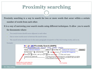 Proximity searching
Proximity searching is a way to search for two or more words that occur within a certain
number of words from each other.
It is a way of narrowing your search results using different techniques. It allow you to search
for documents where:
 Two search terms should occur adjacent to each other.
 One or more words occur in between the search terms.
 The search terms should occur in the same paragraph irrespective of the intervening words, and so on.
Example:
Dr. Irfan ul Haq
 