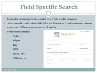 Field Specific Search
 You can tell the database where to search for a certain word in the record.
 A search can be conducted on all the fields in a database, or it may by restricted to one or
more chosen fields to produce more specific results.
 Common fields include:
 Author
 Subject
 Title
 ISSN
 Journal title
 Affiliation etc
Dr. Irfan ul Haq
 
