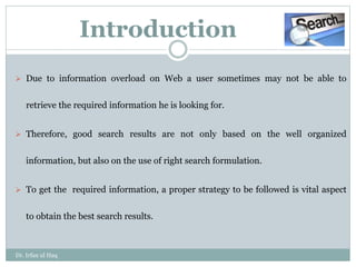 Introduction
 Due to information overload on Web a user sometimes may not be able to
retrieve the required information he is looking for.
 Therefore, good search results are not only based on the well organized
information, but also on the use of right search formulation.
 To get the required information, a proper strategy to be followed is vital aspect
to obtain the best search results.
Dr. Irfan ul Haq
 