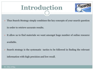  Thus Search Strategy simply combines the key concepts of your search question
in order to retrieve accurate results.
 It allow us to find materials we want amongst huge number of online resource
available.
 Search strategy is the systematic tactics to be followed in finding the relevant
information with high precision and low recall.
Introduction
Dr. Irfan ul Haq
 