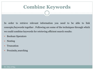 Combine Keywords
In order to retrieve relevant information you need to be able to link
concepts/keywords together . Following are some of the techniques through which
we could combine keywords for retrieving efficient search results:
 Boolean Operators
 Nesting
 Truncation
 Proximity searching
Dr. Irfan ul Haq
 