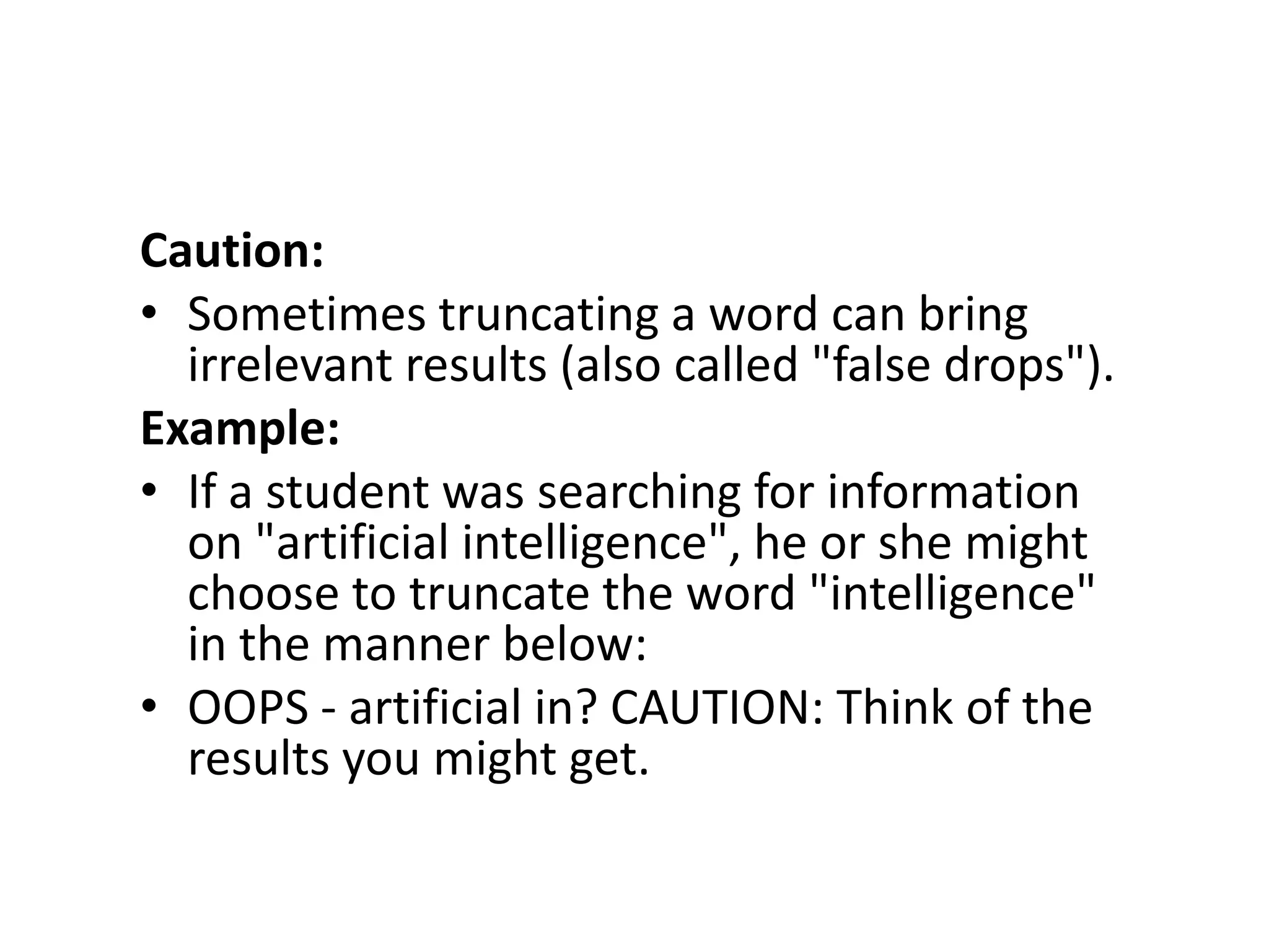 Caution:
• Sometimes truncating a word can bring
  irrelevant results (also called "false drops").
Example:
• If a student was searching for information
  on "artificial intelligence", he or she might
  choose to truncate the word "intelligence"
  in the manner below:
• OOPS - artificial in? CAUTION: Think of the
  results you might get.
 