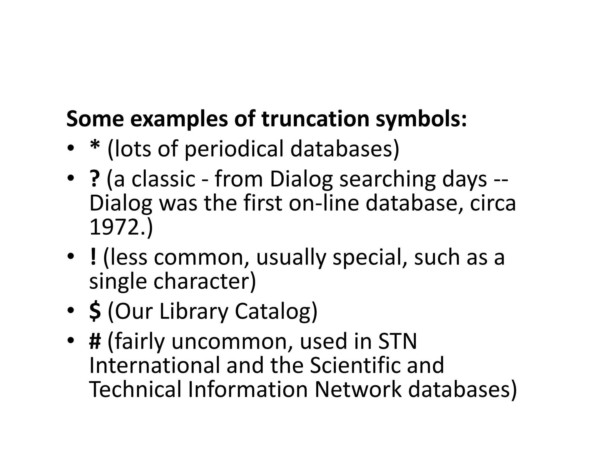Some examples of truncation symbols:
• * (lots of periodical databases)
• ? (a classic - from Dialog searching days --
  Dialog was the first on-line database, circa
  1972.)
• ! (less common, usually special, such as a
  single character)
• $ (Our Library Catalog)
• # (fairly uncommon, used in STN
  International and the Scientific and
  Technical Information Network databases)
 