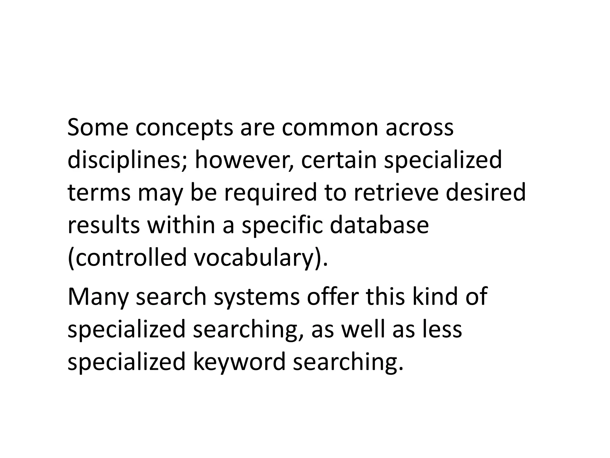 Some concepts are common across
disciplines; however, certain specialized
terms may be required to retrieve desired
results within a specific database
(controlled vocabulary).
Many search systems offer this kind of
specialized searching, as well as less
specialized keyword searching.
 