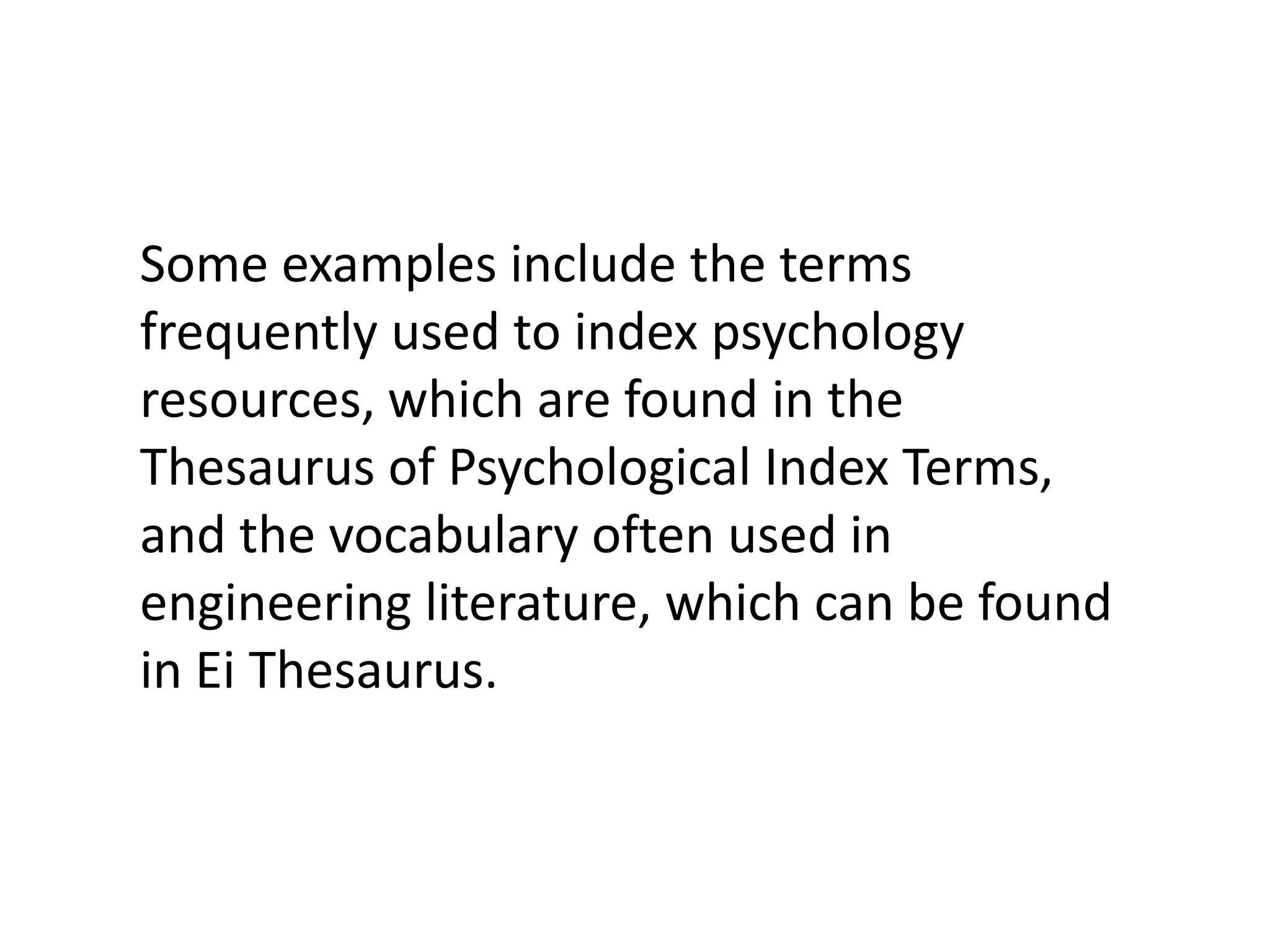 Some examples include the terms
frequently used to index psychology
resources, which are found in the
Thesaurus of Psychological Index Terms,
and the vocabulary often used in
engineering literature, which can be found
in Ei Thesaurus.
 