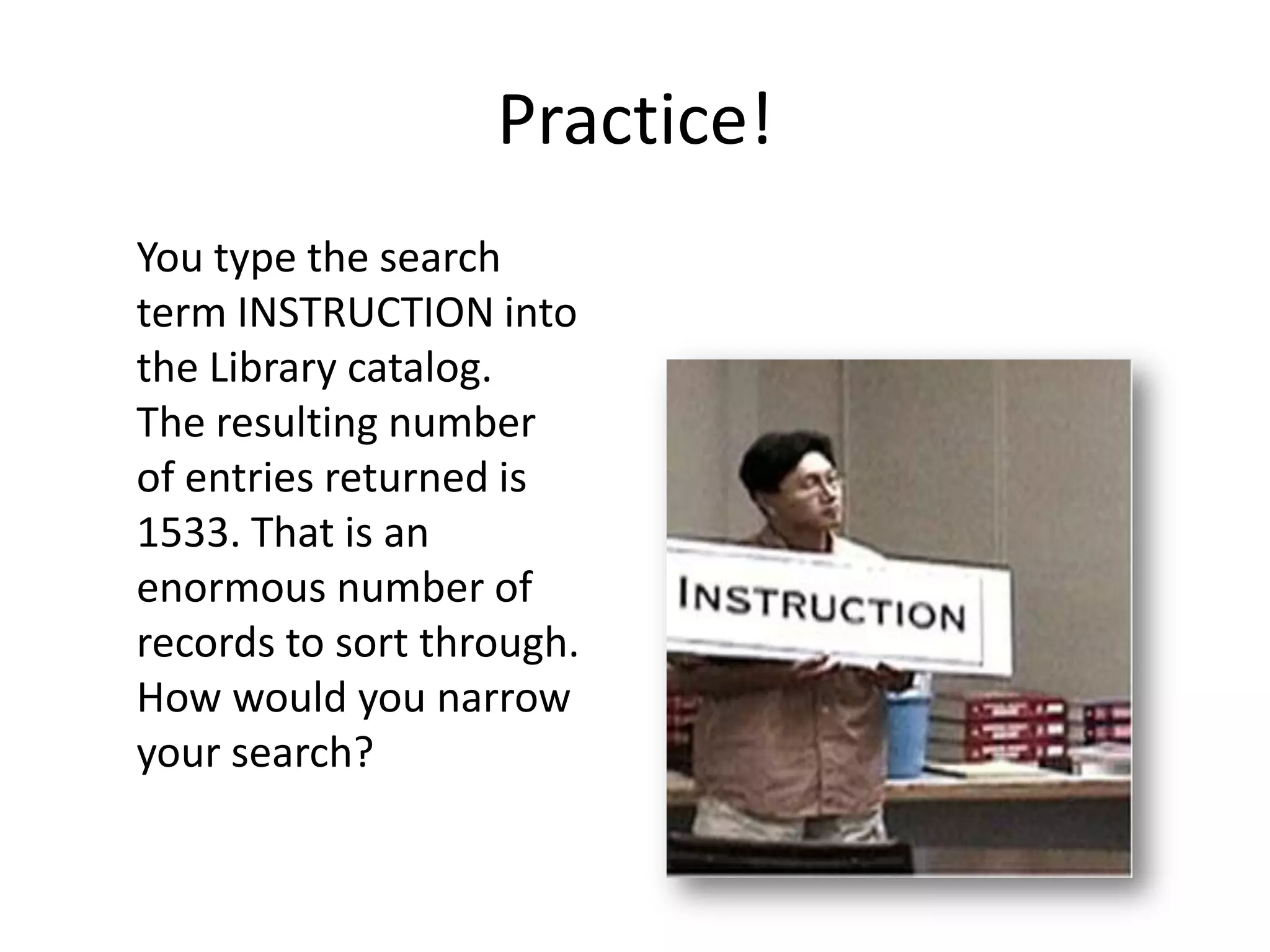 Practice!
You type the search
term INSTRUCTION into
the Library catalog.
The resulting number
of entries returned is
1533. That is an
enormous number of
records to sort through.
How would you narrow
your search?
 