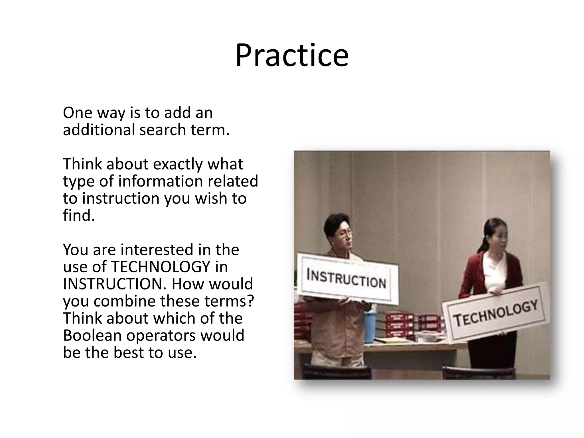 Practice
One way is to add an
additional search term.
Think about exactly what
type of information related
to instruction you wish to
find.
You are interested in the
use of TECHNOLOGY in
INSTRUCTION. How would
you combine these terms?
Think about which of the
Boolean operators would
be the best to use.
 