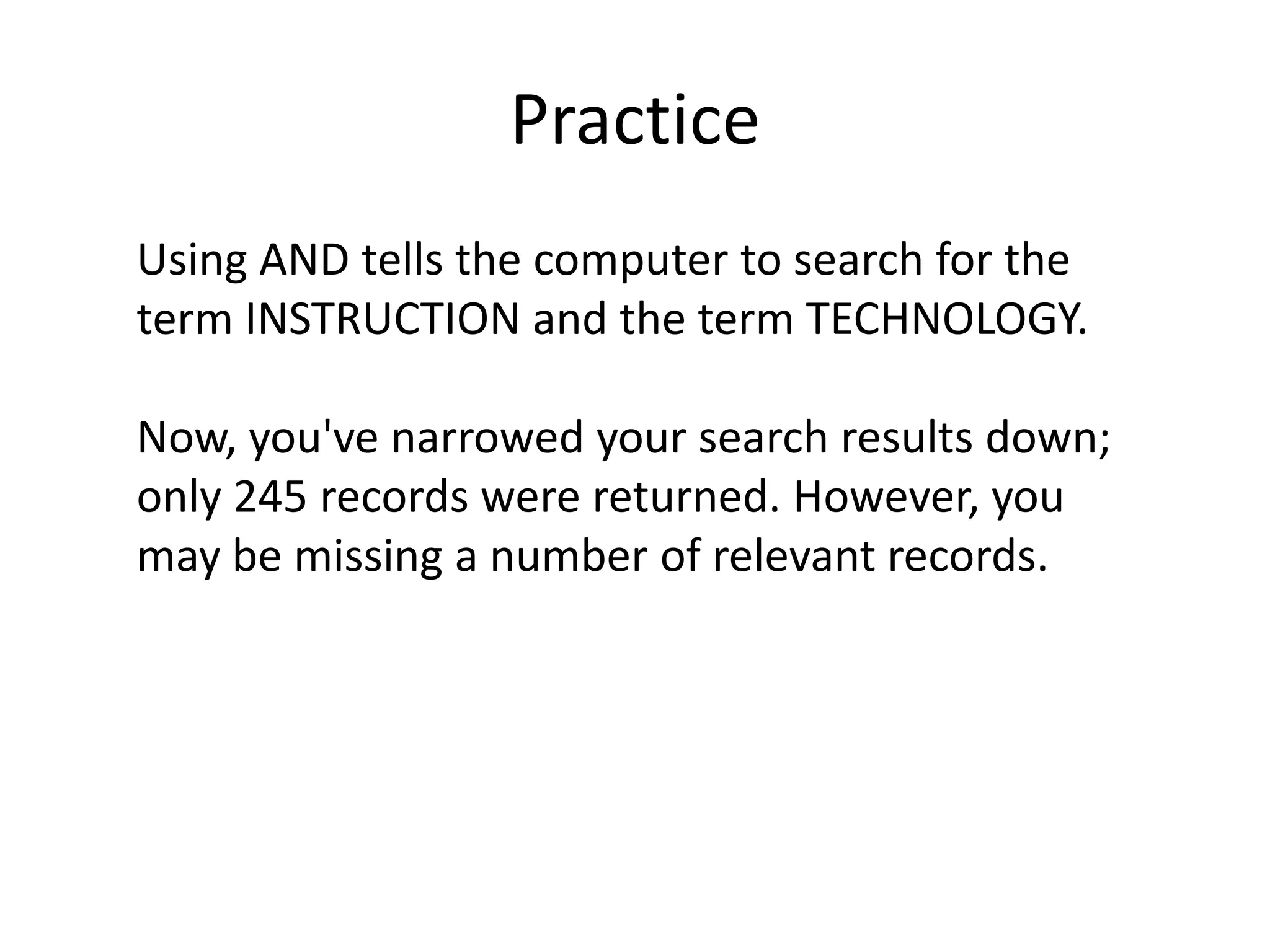 Practice
Using AND tells the computer to search for the
term INSTRUCTION and the term TECHNOLOGY.

Now, you've narrowed your search results down;
only 245 records were returned. However, you
may be missing a number of relevant records.
 