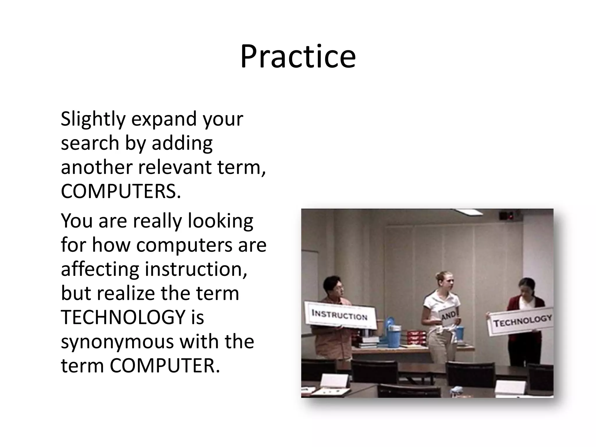 Practice
Slightly expand your
search by adding
another relevant term,
COMPUTERS.
You are really looking
for how computers are
affecting instruction,
but realize the term
TECHNOLOGY is
synonymous with the
term COMPUTER.
 