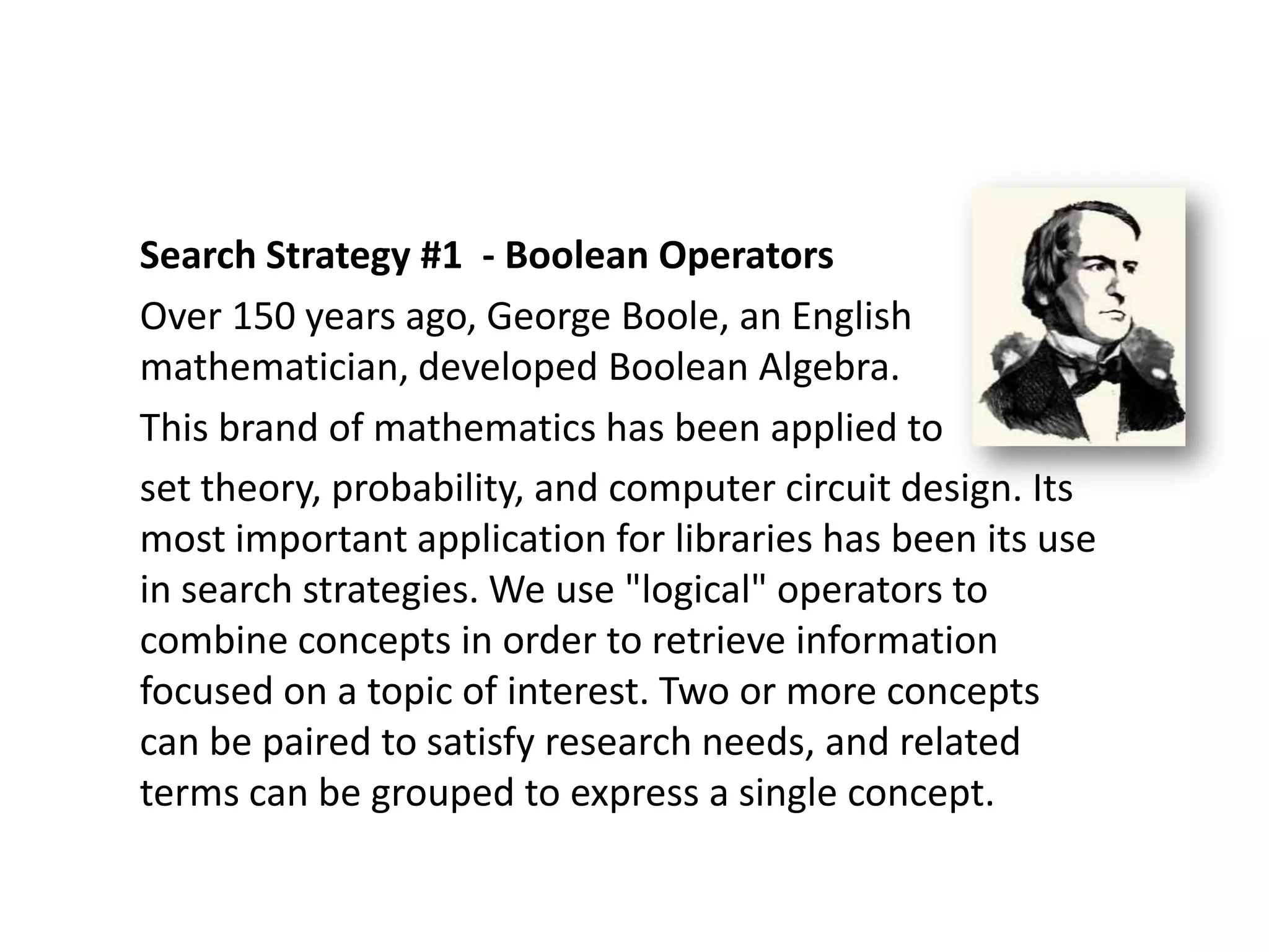 Search Strategy #1 - Boolean Operators
Over 150 years ago, George Boole, an English
mathematician, developed Boolean Algebra.
This brand of mathematics has been applied to
set theory, probability, and computer circuit design. Its
most important application for libraries has been its use
in search strategies. We use "logical" operators to
combine concepts in order to retrieve information
focused on a topic of interest. Two or more concepts
can be paired to satisfy research needs, and related
terms can be grouped to express a single concept.
 