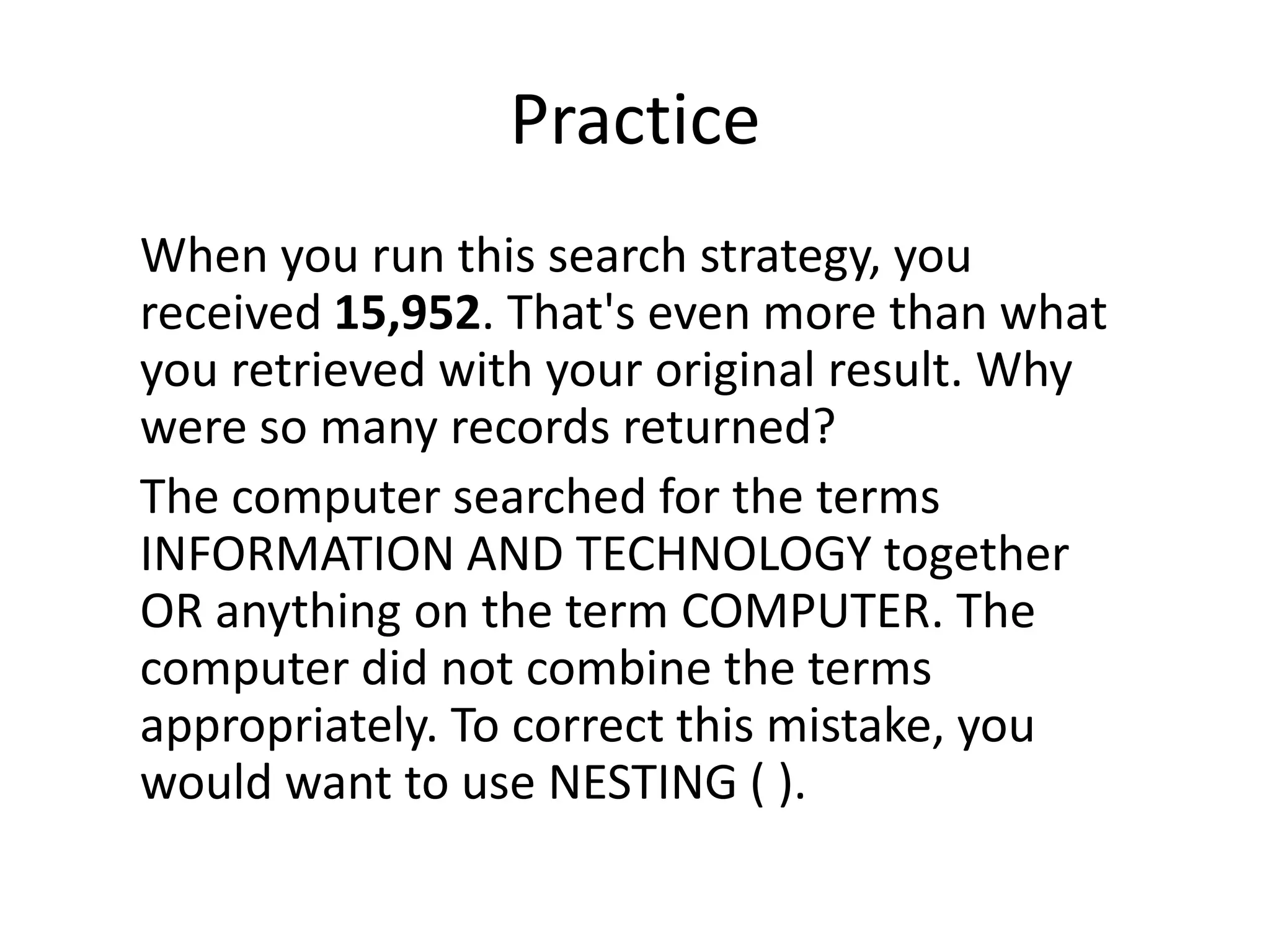 Practice
When you run this search strategy, you
received 15,952. That's even more than what
you retrieved with your original result. Why
were so many records returned?
The computer searched for the terms
INFORMATION AND TECHNOLOGY together
OR anything on the term COMPUTER. The
computer did not combine the terms
appropriately. To correct this mistake, you
would want to use NESTING ( ).
 